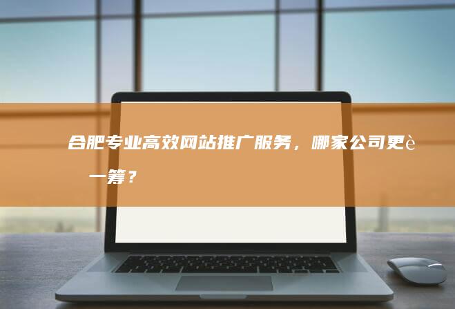 合肥专业高效网站推广服务，哪家公司更胜一筹？